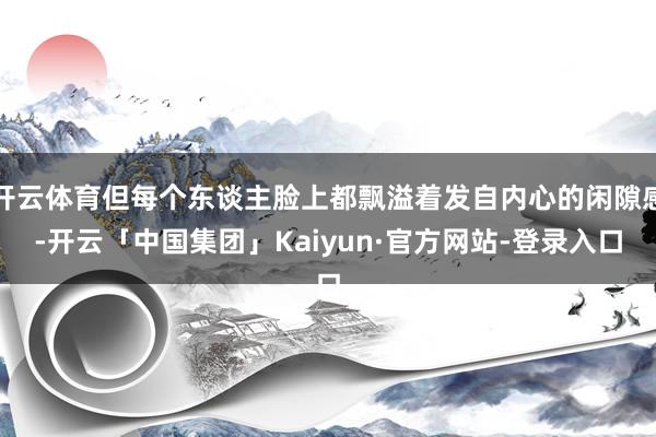 开云体育但每个东谈主脸上都飘溢着发自内心的闲隙感-开云「中国集团」Kaiyun·官方网站-登录入口