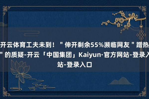 开云体育工夫未到！＂伸开剩余55%濒临网友＂蹭热度＂的质疑-开云「中国集团」Kaiyun·官方网站-