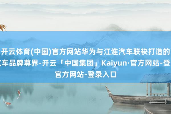 开云体育(中国)官方网站华为与江淮汽车联袂打造的全新汽车品牌尊界-开云「中国集团」Kaiyun·官方网站-登录入口