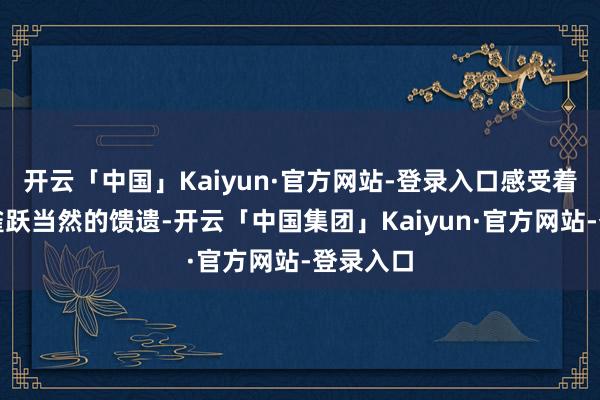 开云「中国」Kaiyun·官方网站-登录入口感受着这份来雀跃当然的馈遗-开云「中国集团」Kaiyun·官方网站-登录入口