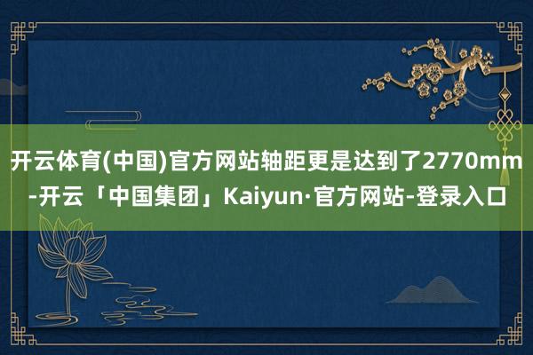 开云体育(中国)官方网站轴距更是达到了2770mm-开云「中国集团」Kaiyun·官方网站-登录入口