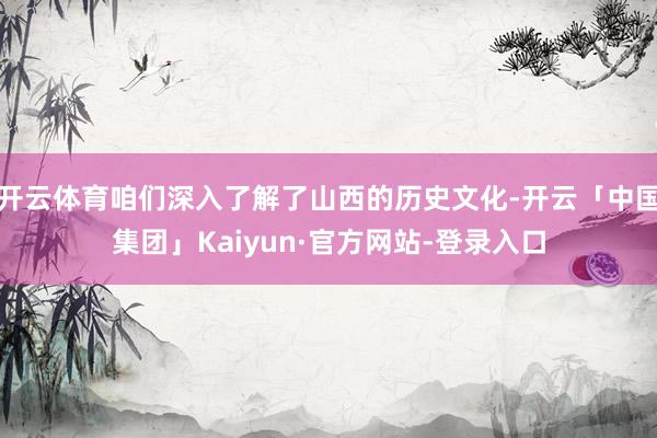 开云体育咱们深入了解了山西的历史文化-开云「中国集团」Kaiyun·官方网站-登录入口