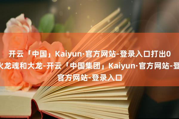 开云「中国」Kaiyun·官方网站-登录入口打出0换4拿火龙魂和大龙-开云「中国集团」Kaiyun·官方网站-登录入口