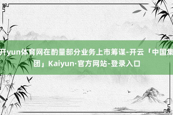 开yun体育网在酌量部分业务上市筹谋-开云「中国集团」Kaiyun·官方网站-登录入口