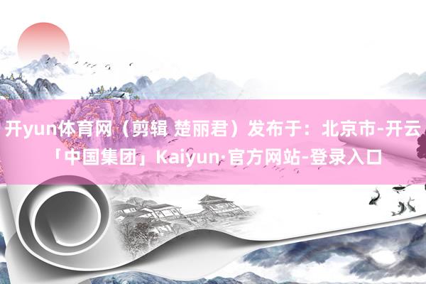 开yun体育网（剪辑 楚丽君）发布于：北京市-开云「中国集团」Kaiyun·官方网站-登录入口