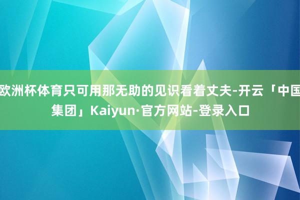 欧洲杯体育只可用那无助的见识看着丈夫-开云「中国集团」Kaiyun·官方网站-登录入口