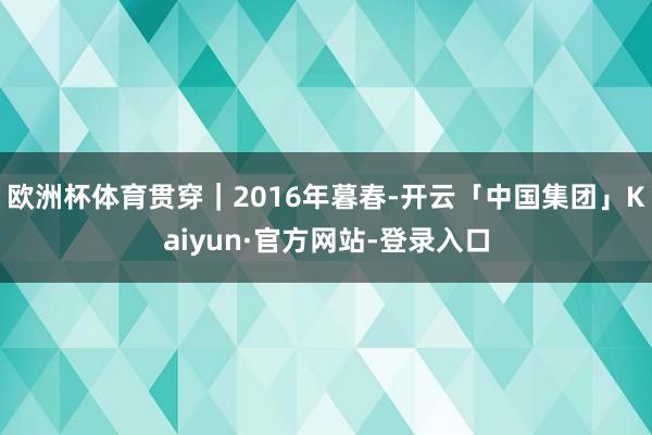 欧洲杯体育贯穿｜2016年暮春-开云「中国集团」Kaiyun·官方网站-登录入口