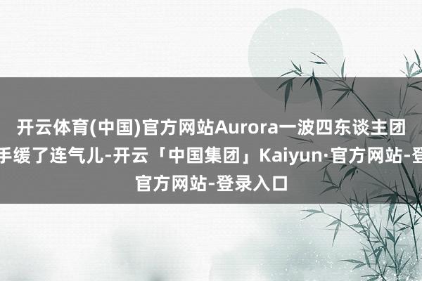 开云体育(中国)官方网站Aurora一波四东谈主团灭给敌手缓了连气儿-开云「中国集团」Kaiyun·官方网站-登录入口