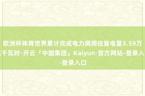 欧洲杯体育世界累计完成电力阛阓往复电量3.59万亿千瓦时-开云「中国集团」Kaiyun·官方网站-登录入口