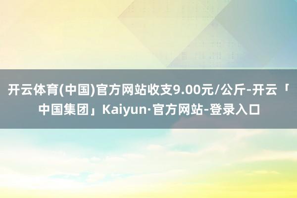 开云体育(中国)官方网站收支9.00元/公斤-开云「中国集团」Kaiyun·官方网站-登录入口