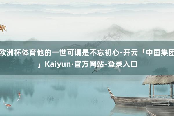 欧洲杯体育他的一世可谓是不忘初心-开云「中国集团」Kaiyun·官方网站-登录入口