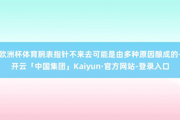 欧洲杯体育腕表指针不来去可能是由多种原因酿成的-开云「中国集团」Kaiyun·官方网站-登录入口