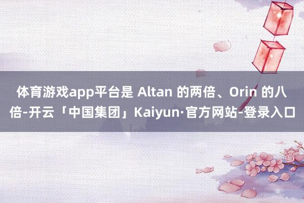 体育游戏app平台是 Altan 的两倍、Orin 的八倍-开云「中国集团」Kaiyun·官方网站-登录入口