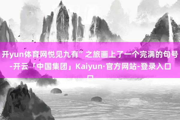 开yun体育网悦见九有”之旅画上了一个完满的句号-开云「中国集团」Kaiyun·官方网站-登录入口