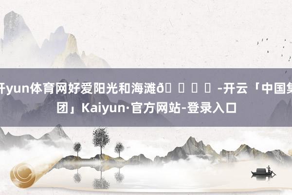 开yun体育网好爱阳光和海滩🏝️-开云「中国集团」Kaiyun·官方网站-登录入口