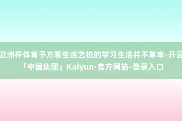 欧洲杯体育予方聊生活艺校的学习生活并不草率-开云「中国集团」Kaiyun·官方网站-登录入口