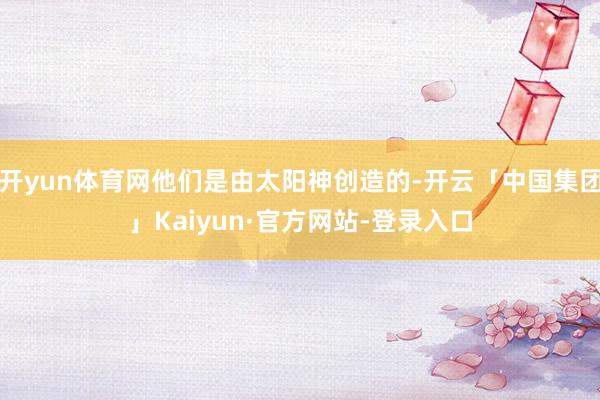 开yun体育网他们是由太阳神创造的-开云「中国集团」Kaiyun·官方网站-登录入口