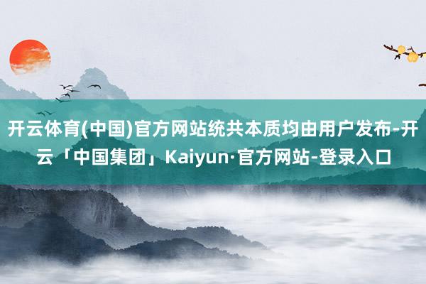 开云体育(中国)官方网站统共本质均由用户发布-开云「中国集团」Kaiyun·官方网站-登录入口