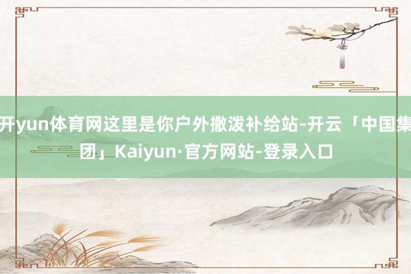 开yun体育网这里是你户外撒泼补给站-开云「中国集团」Kaiyun·官方网站-登录入口