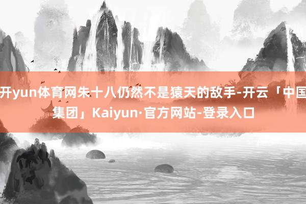 开yun体育网朱十八仍然不是猿天的敌手-开云「中国集团」Kaiyun·官方网站-登录入口