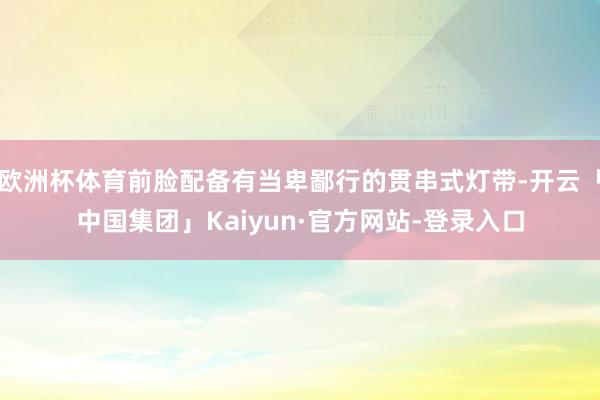 欧洲杯体育前脸配备有当卑鄙行的贯串式灯带-开云「中国集团」Kaiyun·官方网站-登录入口