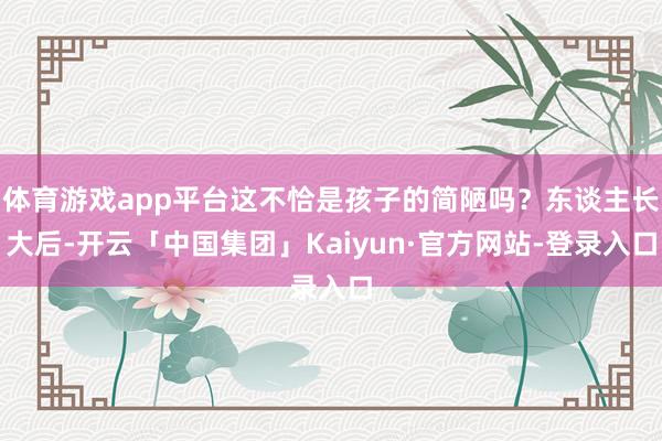 体育游戏app平台这不恰是孩子的简陋吗?东谈主长大后-开云「中国集团」Kaiyun·官方网站-登录入口