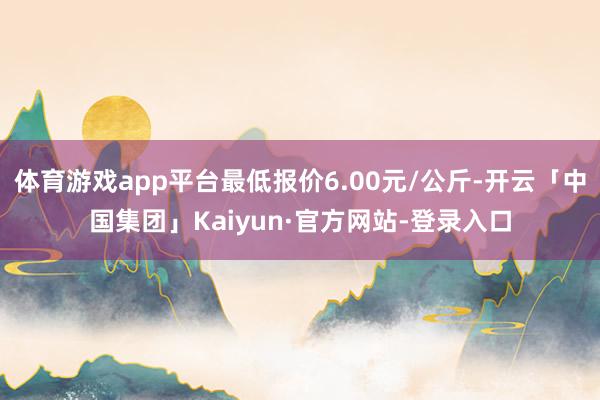 体育游戏app平台最低报价6.00元/公斤-开云「中国集团」Kaiyun·官方网站-登录入口