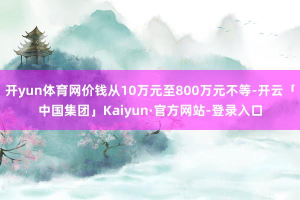 开yun体育网价钱从10万元至800万元不等-开云「中国集团」Kaiyun·官方网站-登录入口