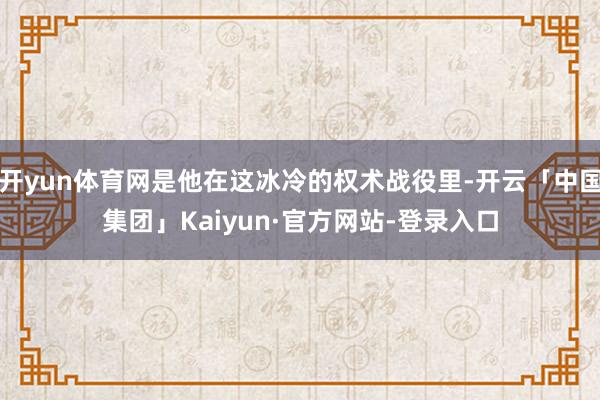 开yun体育网是他在这冰冷的权术战役里-开云「中国集团」Kaiyun·官方网站-登录入口