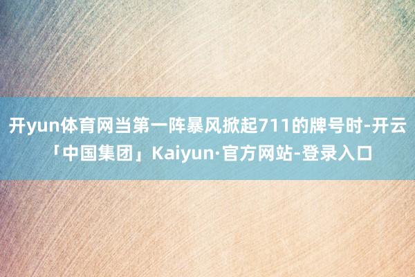 开yun体育网当第一阵暴风掀起711的牌号时-开云「中国集团」Kaiyun·官方网站-登录入口