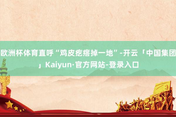 欧洲杯体育直呼“鸡皮疙瘩掉一地”-开云「中国集团」Kaiyun·官方网站-登录入口
