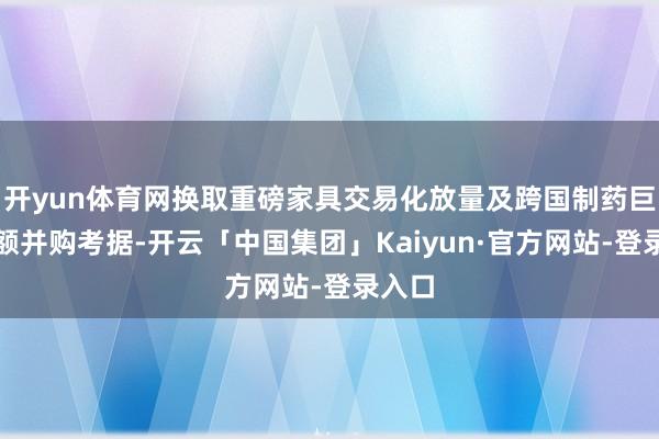 开yun体育网换取重磅家具交易化放量及跨国制药巨头大额并购考据-开云「中国集团」Kaiyun·官方网站-登录入口