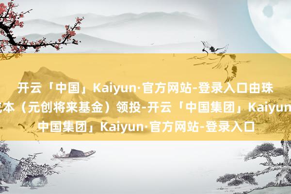 开云「中国」Kaiyun·官方网站-登录入口由珠海科技集团、孚腾成本（元创将来基金）领投-开云「中国集团」Kaiyun·官方网站-登录入口