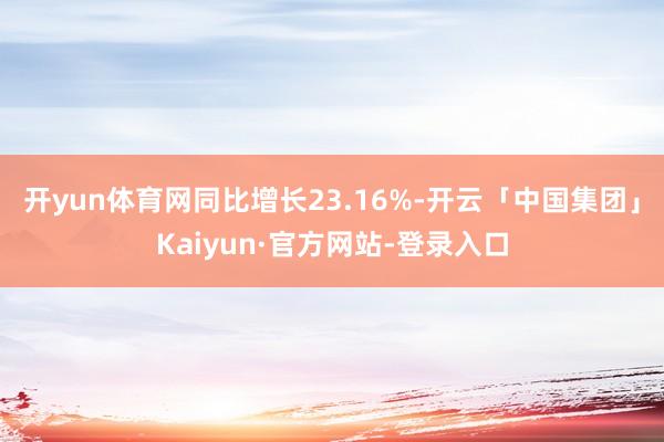 开yun体育网同比增长23.16%-开云「中国集团」Kaiyun·官方网站-登录入口