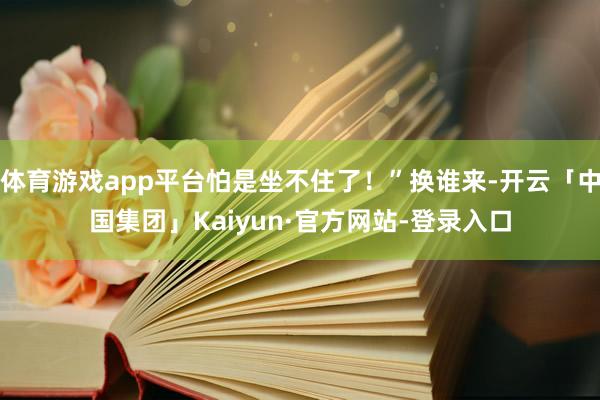 体育游戏app平台怕是坐不住了！”换谁来-开云「中国集团」Kaiyun·官方网站-登录入口