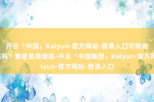 开云「中国」Kaiyun·官方网站-登录入口可那些问题真有谜底吗？要是莫得谜底-开云「中国集团」Kaiyun·官方网站-登录入口