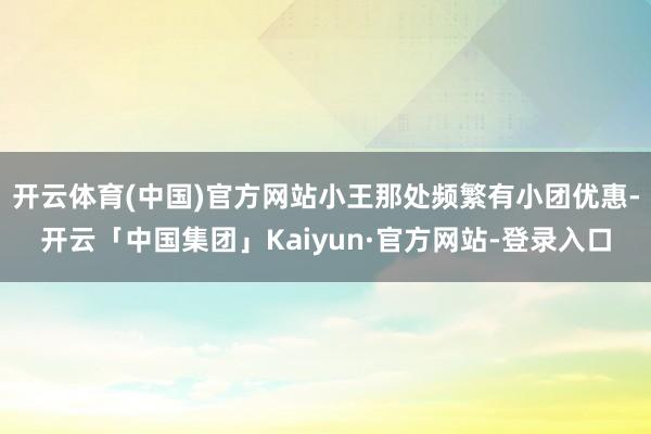 开云体育(中国)官方网站小王那处频繁有小团优惠-开云「中国集团」Kaiyun·官方网站-登录入口