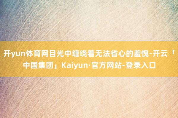 开yun体育网目光中缠绕着无法省心的羞愧-开云「中国集团」Kaiyun·官方网站-登录入口
