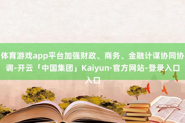 体育游戏app平台加强财政、商务、金融计谋协同协调-开云「中国集团」Kaiyun·官方网站-登录入口
