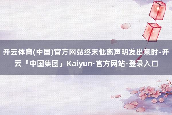 开云体育(中国)官方网站终末仳离声明发出来时-开云「中国集团」Kaiyun·官方网站-登录入口