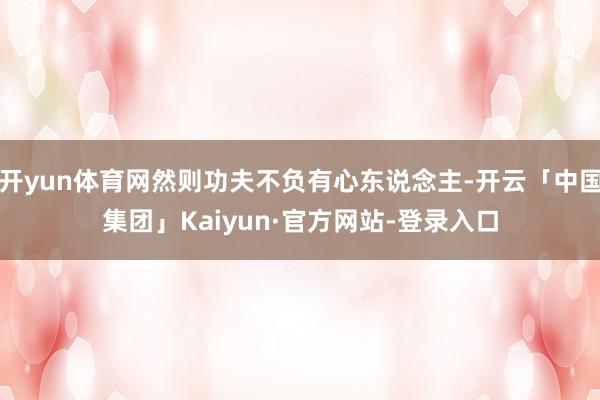 开yun体育网然则功夫不负有心东说念主-开云「中国集团」Kaiyun·官方网站-登录入口
