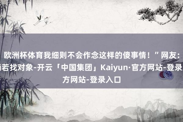 欧洲杯体育我细则不会作念这样的傻事情！”网友：这淌若找对象-开云「中国集团」Kaiyun·官方网站-登录入口