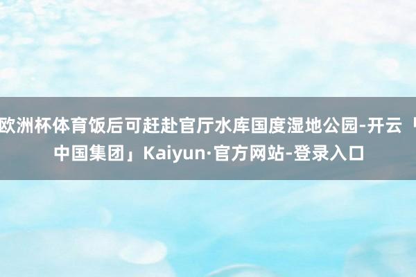 欧洲杯体育饭后可赶赴官厅水库国度湿地公园-开云「中国集团」Kaiyun·官方网站-登录入口
