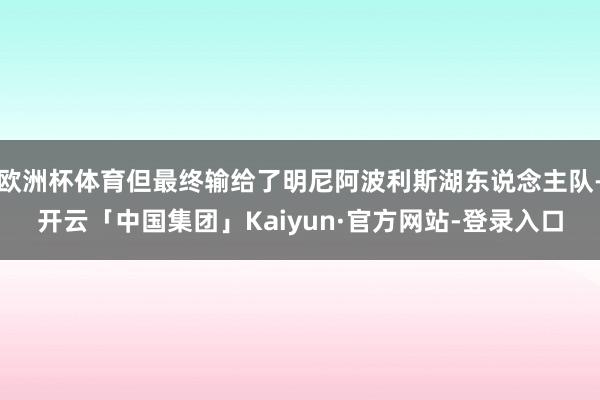 欧洲杯体育但最终输给了明尼阿波利斯湖东说念主队-开云「中国集团」Kaiyun·官方网站-登录入口