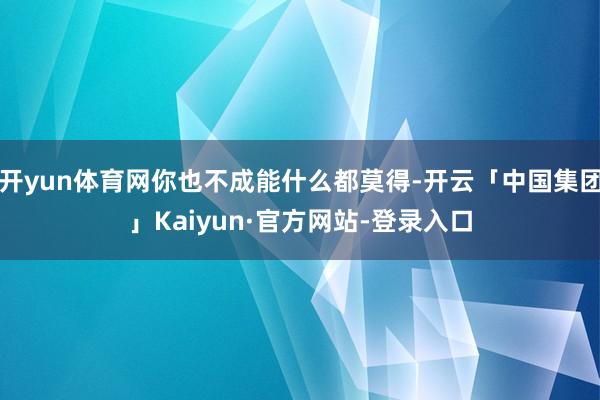 开yun体育网你也不成能什么都莫得-开云「中国集团」Kaiyun·官方网站-登录入口