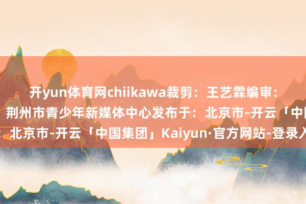 开yun体育网chiikawa裁剪：王艺霖编审：刘敏终审：王文雯出品：荆州市青少年新媒体中心发布于：