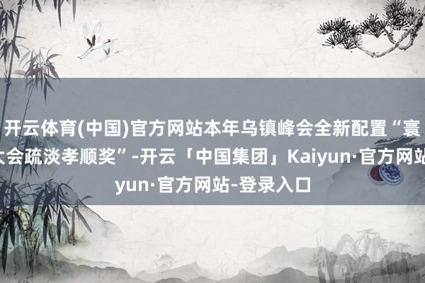 开云体育(中国)官方网站本年乌镇峰会全新配置“寰宇互联网大会疏淡孝顺奖”-开云「中国集团」Kaiyu