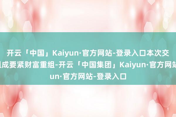 开云「中国」Kaiyun·官方网站-登录入口本次交游展望不组成要紧财富重组-开云「中国集团」Kaiy