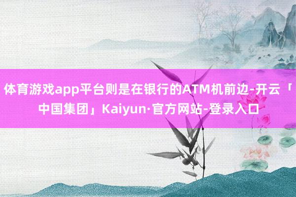 体育游戏app平台则是在银行的ATM机前边-开云「中国集团」Kaiyun·官方网站-登录入口