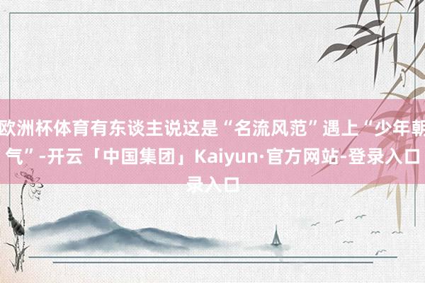 欧洲杯体育有东谈主说这是“名流风范”遇上“少年朝气”-开云「中国集团」Kaiyun·官方网站-登录入
